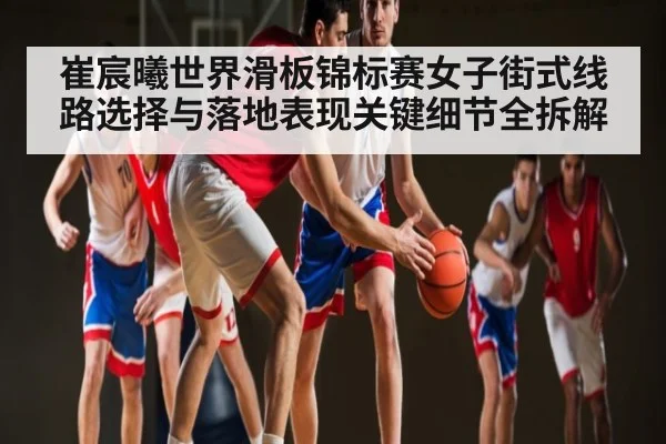 崔宸曦世界滑板锦标赛女子街式线路选择与落地表现关键细节全拆解