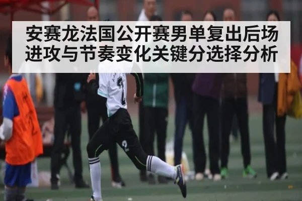 安赛龙法国公开赛男单复出后场进攻与节奏变化关键分选择分析